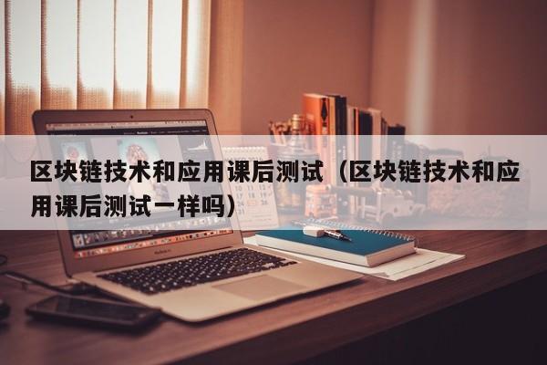 区块链技术和应用课后测试（区块链技术和应用课后测试一样吗）