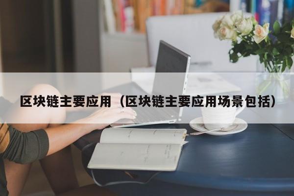 区块链主要应用（区块链主要应用场景包括）
