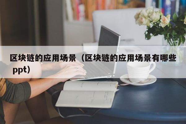 区块链的应用场景（区块链的应用场景有哪些 ppt）