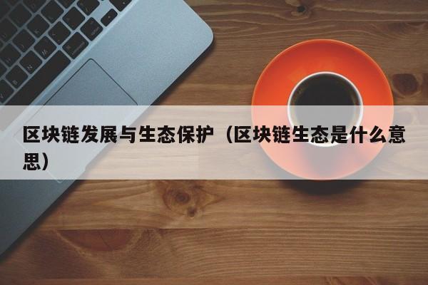 区块链发展与生态保护（区块链生态是什么意思）