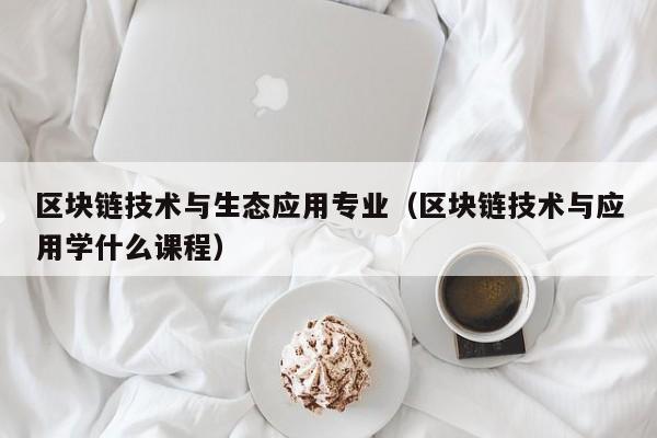 区块链技术与生态应用专业（区块链技术与应用学什么课程）