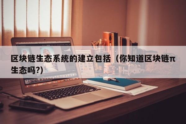 区块链生态系统的建立包括（你知道区块链π生态吗?）