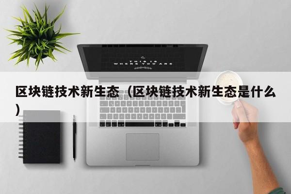 区块链技术新生态（区块链技术新生态是什么）
