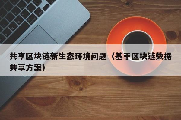 共享区块链新生态环境问题（基于区块链数据共享方案）