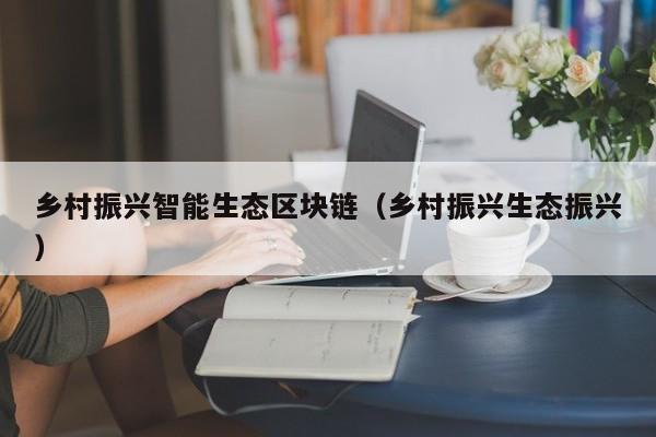 乡村振兴智能生态区块链（乡村振兴生态振兴）