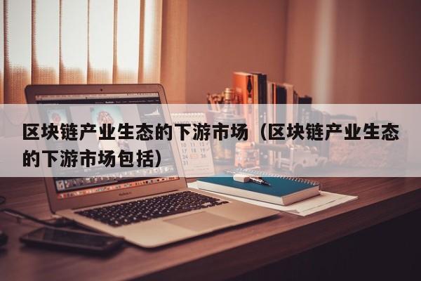 区块链产业生态的下游市场（区块链产业生态的下游市场包括）
