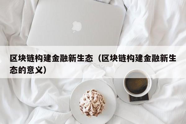 区块链构建金融新生态（区块链构建金融新生态的意义）