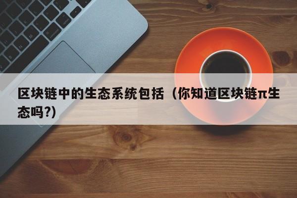 区块链中的生态系统包括（你知道区块链π生态吗?）