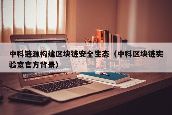 中科链源构建区块链安全生态（中科区块链实验室官方背景）