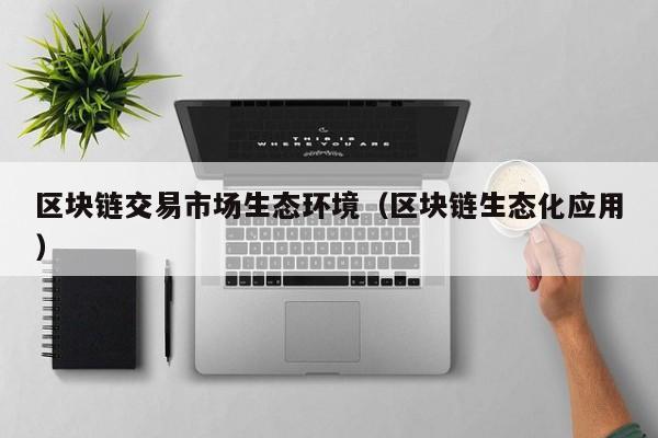 区块链交易市场生态环境（区块链生态化应用）