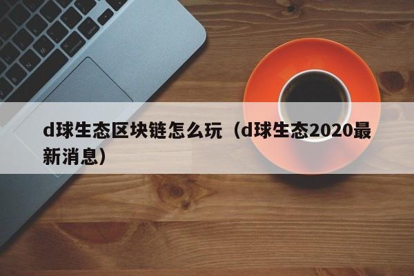 d球生态区块链怎么玩（d球生态2020最新消息）