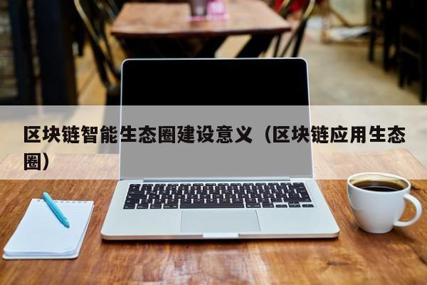 区块链智能生态圈建设意义（区块链应用生态圈）