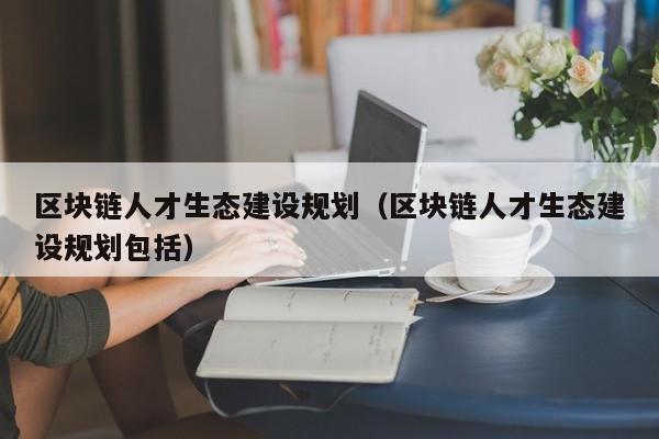 区块链人才生态建设规划（区块链人才生态建设规划包括）
