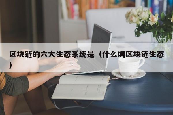 区块链的六大生态系统是（什么叫区块链生态）