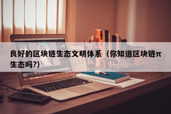 良好的区块链生态文明体系（你知道区块链π生态吗?）