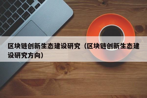 区块链创新生态建设研究（区块链创新生态建设研究方向）