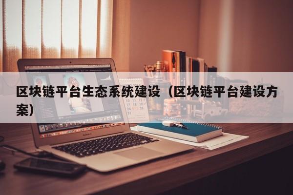 区块链平台生态系统建设（区块链平台建设方案）