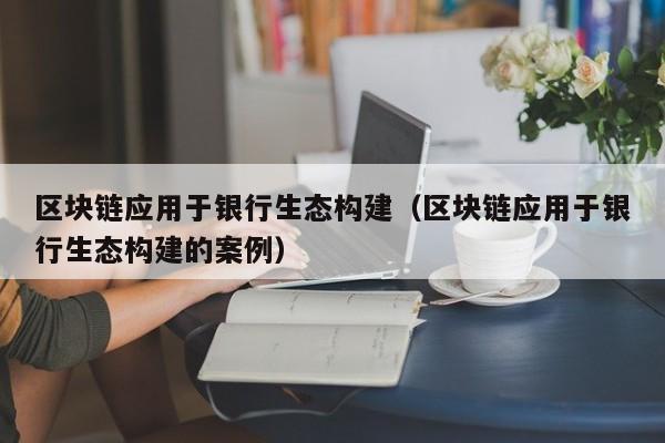 区块链应用于银行生态构建（区块链应用于银行生态构建的案例）