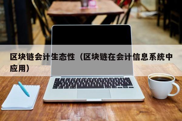 区块链会计生态性（区块链在会计信息系统中应用）