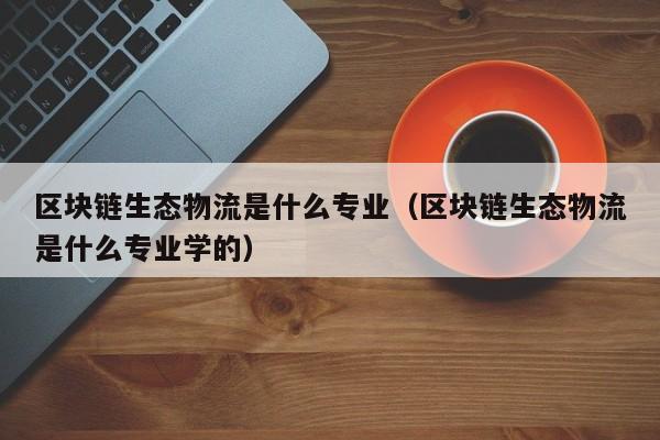 区块链生态物流是什么专业（区块链生态物流是什么专业学的）
