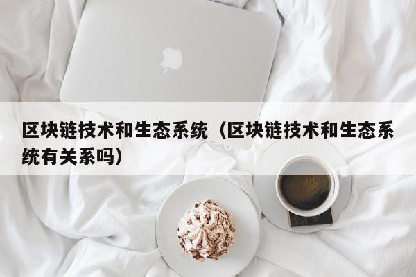 区块链技术和生态系统（区块链技术和生态系统有关系吗）