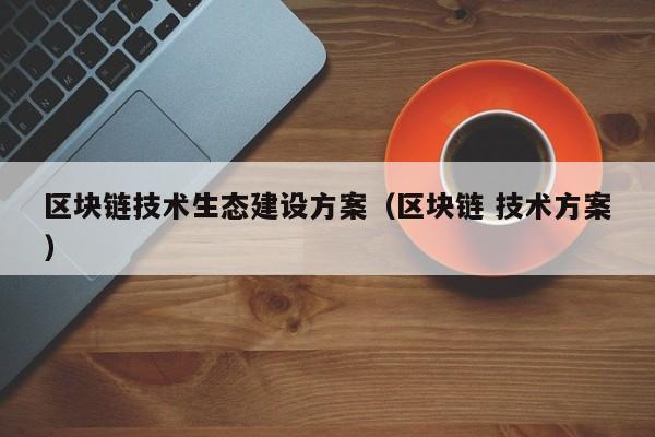 区块链技术生态建设方案（区块链 技术方案）