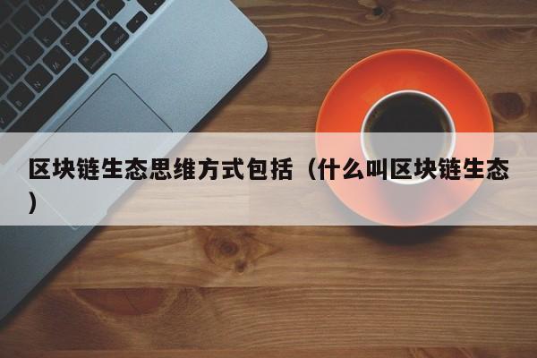 区块链生态思维方式包括（什么叫区块链生态）
