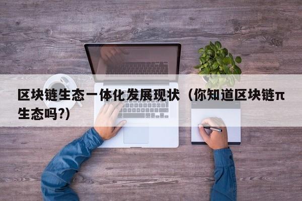 区块链生态一体化发展现状（你知道区块链π生态吗?）