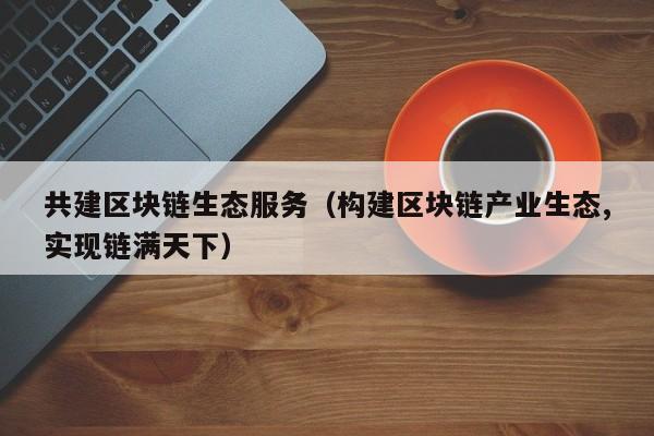 共建区块链生态服务（构建区块链产业生态,实现链满天下）