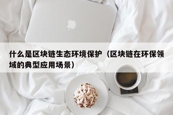 什么是区块链生态环境保护（区块链在环保领域的典型应用场景）