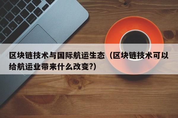 区块链技术与国际航运生态（区块链技术可以给航运业带来什么改变?）