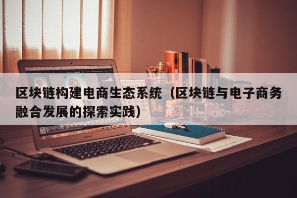 区块链构建电商生态系统（区块链与电子商务融合发展的探索实践）
