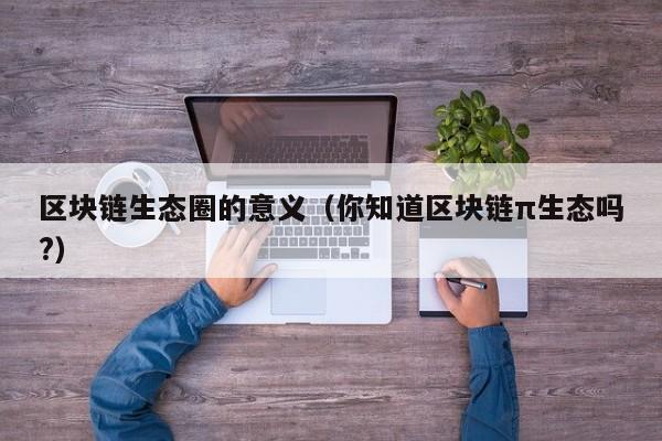 区块链生态圈的意义（你知道区块链π生态吗?）