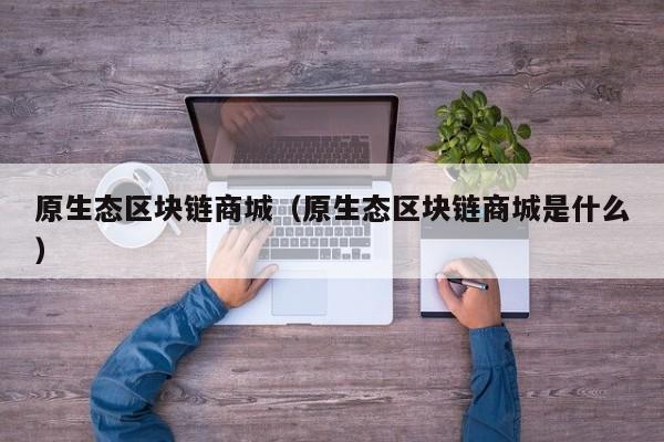 原生态区块链商城（原生态区块链商城是什么）