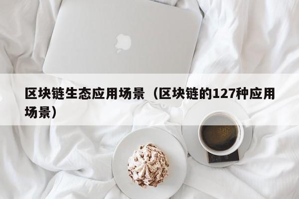 区块链生态应用场景（区块链的127种应用场景）