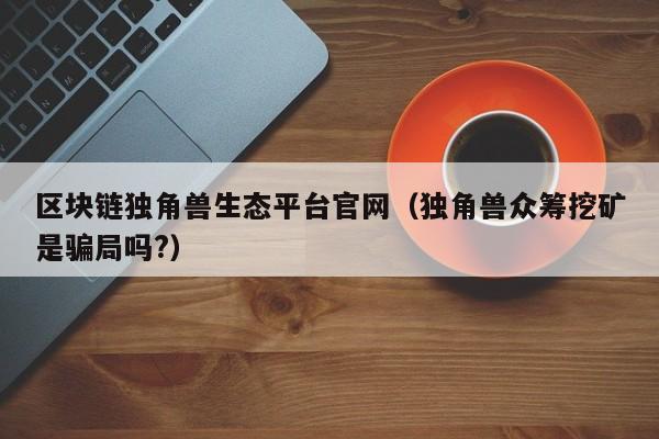 区块链独角兽生态平台官网（独角兽众筹挖矿是骗局吗?）