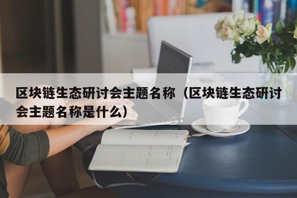 区块链生态研讨会主题名称（区块链生态研讨会主题名称是什么）