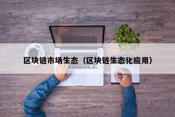 区块链市场生态（区块链生态化应用）